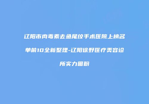 辽阳市肉毒素去鱼尾纹手术医院上榜名单前10全新整理-辽阳徐野医疗美容诊所实力圈粉