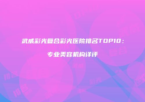 武威彩光复合彩光医院排名TOP10：专业美容机构详评