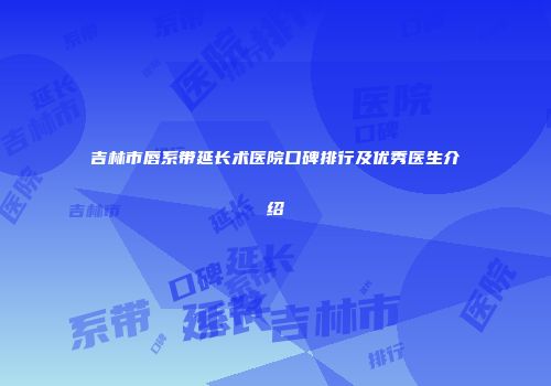 吉林市唇系带延长术医院口碑排行及优秀医生介绍