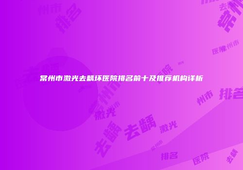 常州市激光去龋坏医院排名前十及推荐机构详析