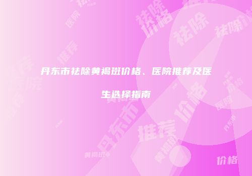 丹东市祛除黄褐斑价格、医院推荐及医生选择指南