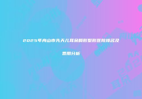2025年舟山市先天儿耳朵畸形整形医院排名及费用分析