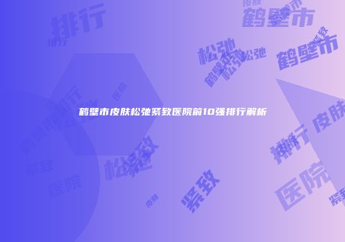 鹤壁市皮肤松弛紧致医院前10强排行解析