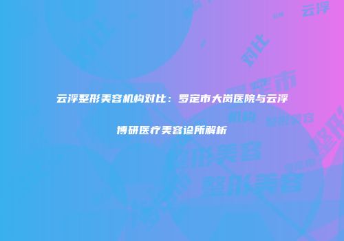 云浮整形美容机构对比：罗定市大岗医院与云浮博研医疗美容诊所解析
