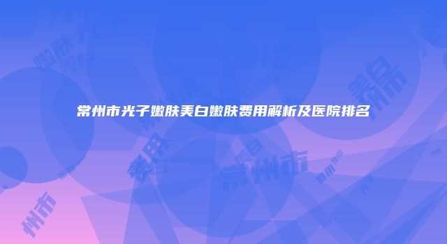 常州市光子嫩肤美白嫩肤费用解析及医院排名