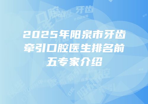2025年阳泉市牙齿牵引口腔医生排名前五专家介绍