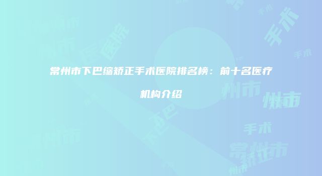 常州市下巴缩矫正手术医院排名榜：前十名医疗机构介绍