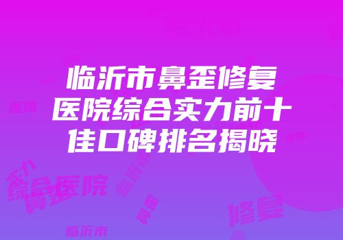 临沂市鼻歪修复医院综合实力前十佳口碑排名揭晓