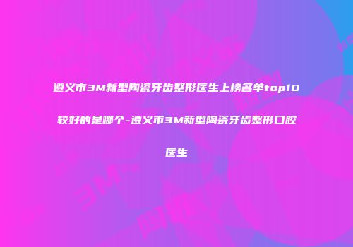 遵义市3M新型陶瓷牙齿整形医生上榜名单top10较好的是哪个-遵义市3M新型陶瓷牙齿整形口腔医生