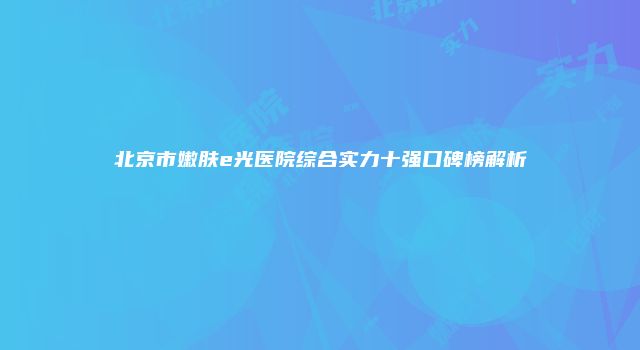 北京市嫩肤e光医院综合实力十强口碑榜解析