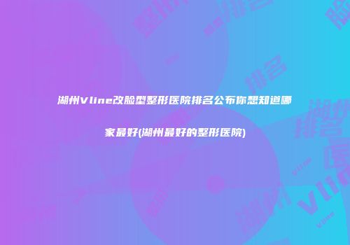 湖州Vline改脸型整形医院排名公布你想知道哪家最好(湖州最好的整形医院)