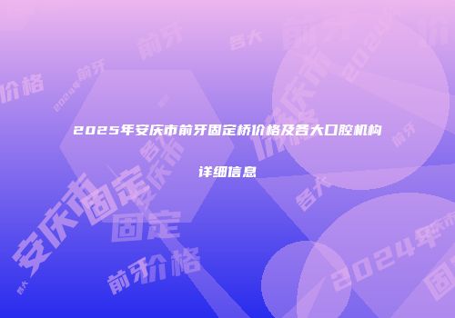 2025年安庆市前牙固定桥价格及各大口腔机构详细信息