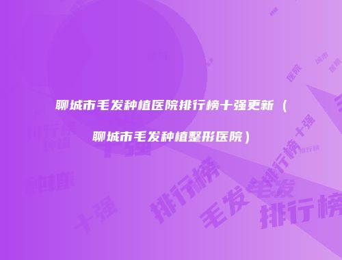 聊城市毛发种植医院排行榜十强更新（聊城市毛发种植整形医院）