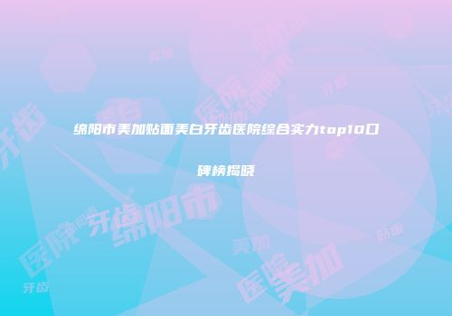 绵阳市美加贴面美白牙齿医院综合实力top10口碑榜揭晓