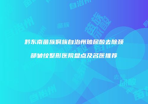 黔东南苗族侗族自治州玻尿酸去除颈部皱纹整形医院盘点及名医推荐