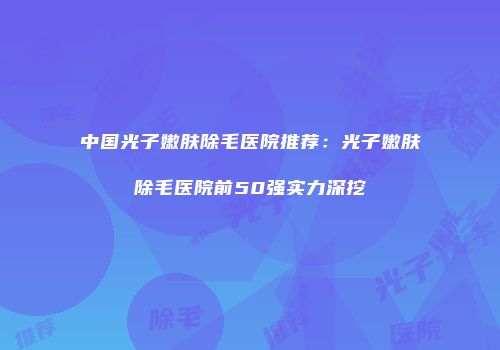 中国光子嫩肤除毛医院推荐：光子嫩肤除毛医院前50强实力深挖