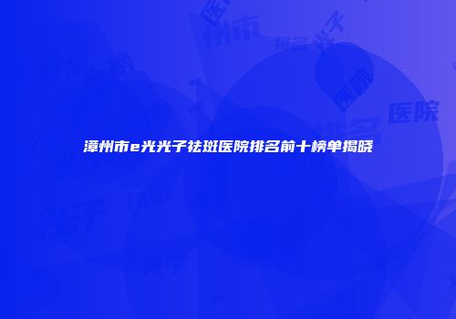 漳州市e光光子祛斑医院排名前十榜单揭晓