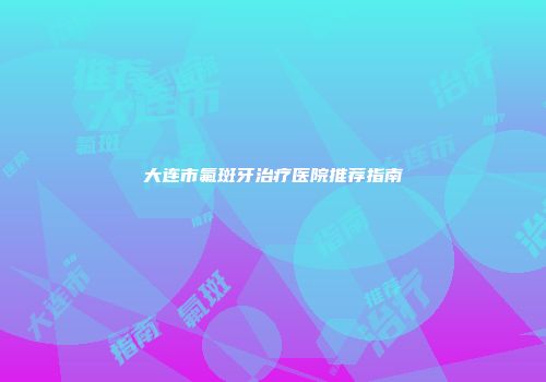大连市氟斑牙治疗医院推荐指南