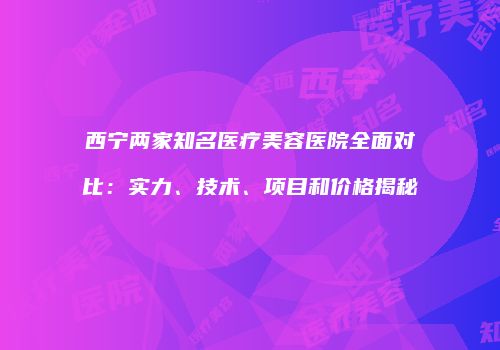 西宁两家知名医疗美容医院全面对比：实力、技术、项目和价格揭秘