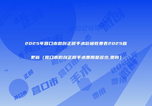 2025年营口市微创正颌手术价格收费表2025版更新（营口市微创正颌手术费用是多少,贵吗）