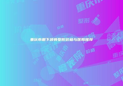 重庆市磨下颌骨整形价格与医院推荐
