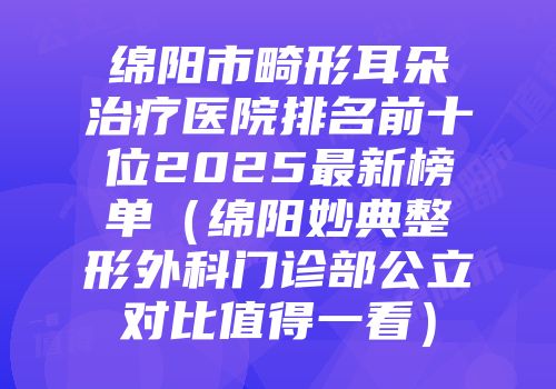 绵阳市畸形耳朵治疗医院排名前十位2025最新榜单（绵阳妙典整形外科门诊部公立对比值得一看）