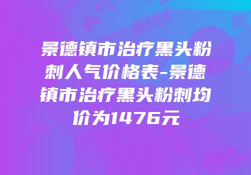 景德镇市治疗黑头粉刺人气价格表-景德镇市治疗黑头粉刺均价为1476元