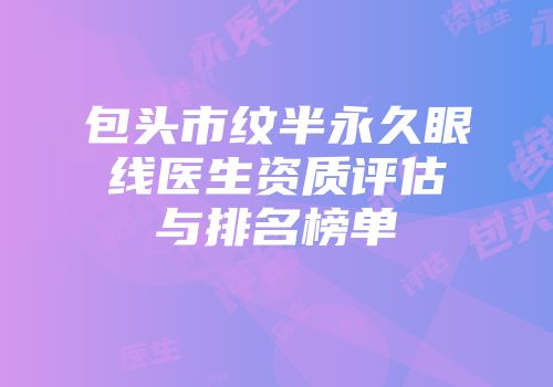 包头市纹半永久眼线医生资质评估与排名榜单