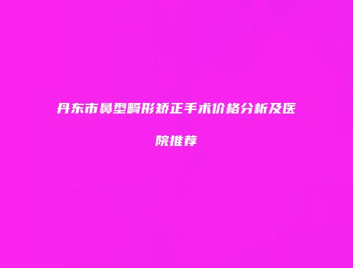 丹东市鼻型畸形矫正手术价格分析及医院推荐