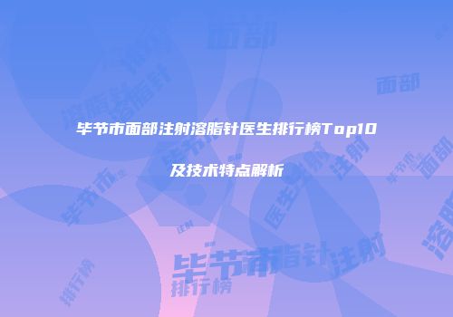 毕节市面部注射溶脂针医生排行榜Top10及技术特点解析