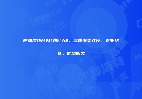 呼和浩特合创口腔门诊：高端医美连锁，专业团队，优质服务