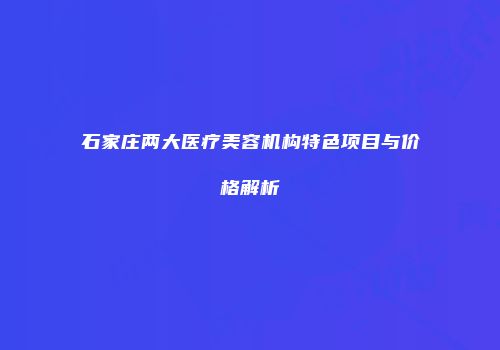 石家庄两大医疗美容机构特色项目与价格解析