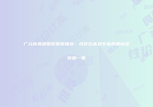 广元市鼻部整形医院推荐：性价比高且专业的机构及价格一览