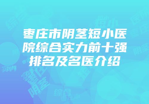 枣庄市阴茎短小医院综合实力前十强排名及名医介绍