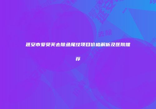 延安市爱贝芙去除鱼尾纹项目价格解析及医院推荐