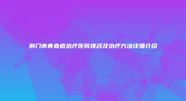 荆门市青春痘治疗医院排名及治疗方法详细介绍