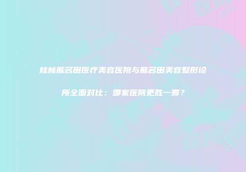 桂林熊名田医疗美容医院与熊名田美容整形诊所全面对比：哪家医院更胜一筹？