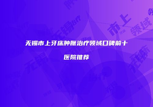无锡市上牙床肿胀治疗领域口碑前十医院推荐