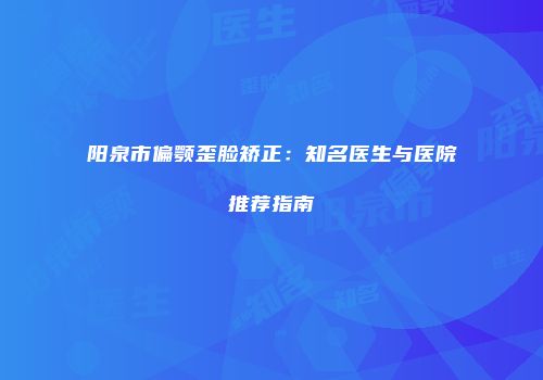 阳泉市偏颚歪脸矫正：知名医生与医院推荐指南