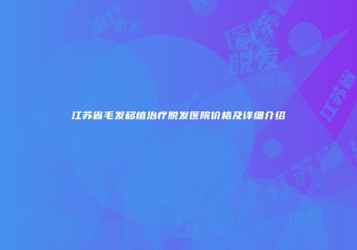 江苏省毛发移植治疗脱发医院价格及详细介绍