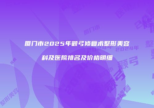 厦门市2025年颧弓修复术整形美容科及医院排名及价格明细