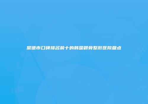 常德市口碑排名前十的韩国颧骨整形医院盘点