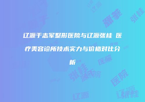 辽源于志军整形医院与辽源张桂華医疗美容诊所技术实力与价格对比分析