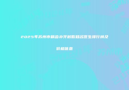 2025年苏州市龋齿补牙树脂知名医生排行榜及价格信息