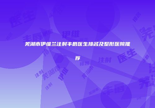 芜湖市伊维兰注射丰唇医生排名及整形医院推荐