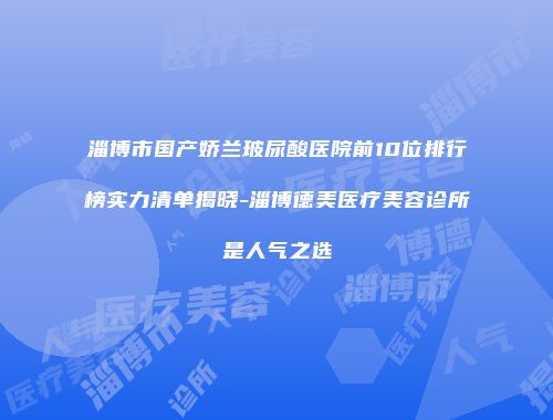 淄博市国产娇兰玻尿酸医院前10位排行榜实力清单揭晓-淄博德美医疗美容诊所是人气之选