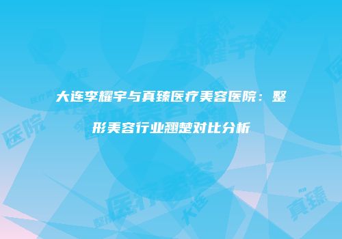 大连李耀宇与真臻医疗美容医院：整形美容行业翘楚对比分析