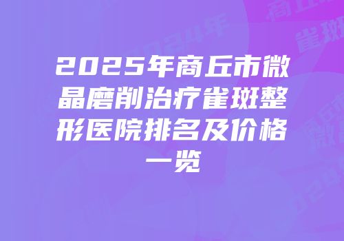 2025年商丘市微晶磨削治疗雀斑整形医院排名及价格一览