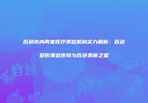 百色市内两家医疗美容机构实力解析：百色整形美容医院与百色美丽之星