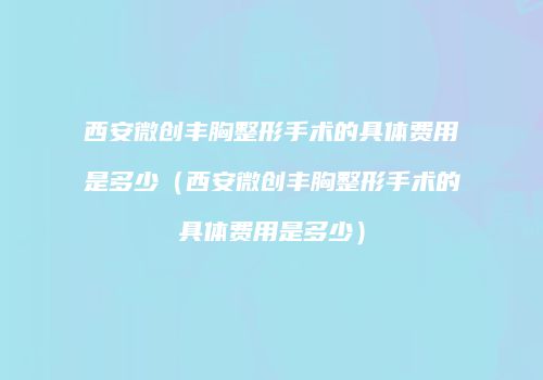 西安微创丰胸整形手术的具体费用是多少（西安微创丰胸整形手术的具体费用是多少）
